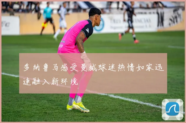 多纳鲁马感受曼城球迷热情如家迅速融入新环境