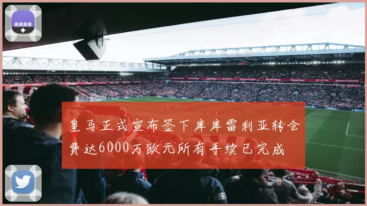 皇马正式宣布签下库库雷利亚转会费达6000万欧元所有手续已完成