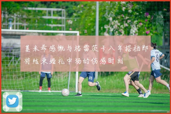 基米希感慨与格雷茨卡八年搭档即将结束婚礼中场的伤感时刻