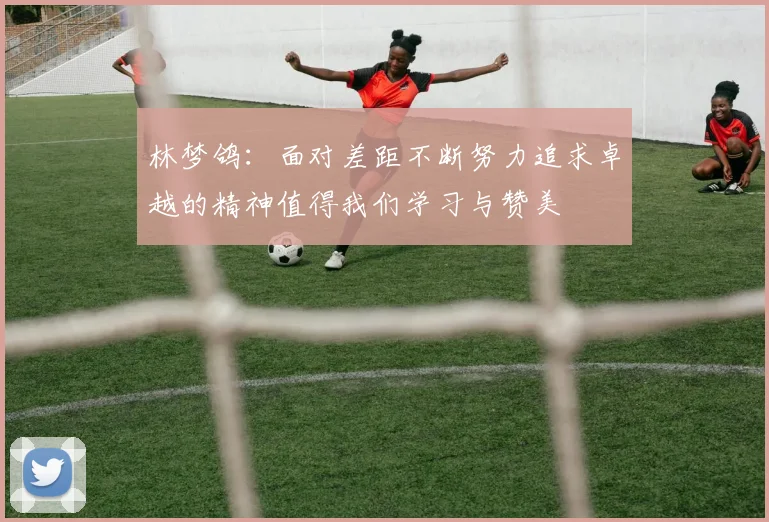 林梦鸽：面对差距不断努力追求卓越的精神值得我们学习与赞美