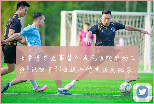 卡鲁索季后赛替补表现惊艳单场三分8记砍下30分追平特里历史纪录