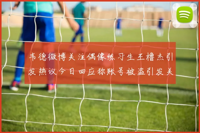 韦德微博关注偶像练习生王橹杰引发热议今日回应称账号被盗引发关注