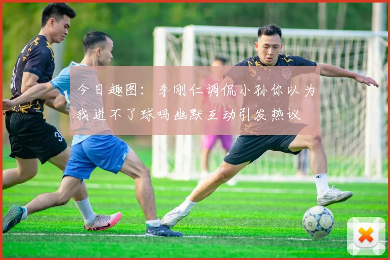 今日趣图：李刚仁调侃小孙你以为我进不了球吗幽默互动引发热议