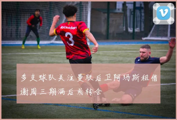 多支球队关注曼联后卫阿玛斯租借谢周三期满后或转会