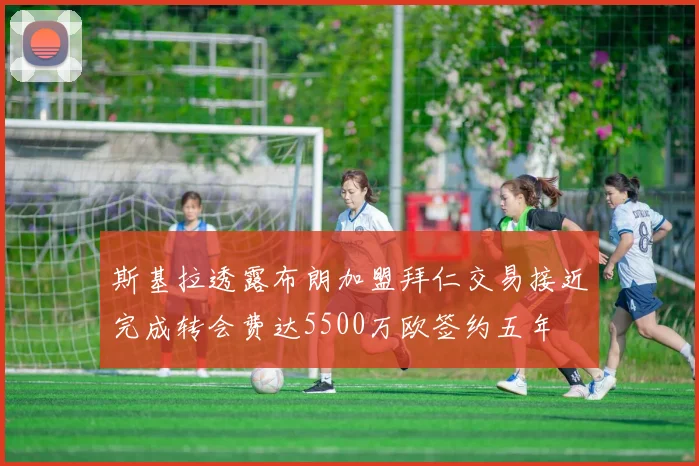 斯基拉透露布朗加盟拜仁交易接近完成转会费达5500万欧签约五年