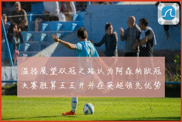 温格展望双冠之路认为阿森纳欧冠决赛胜算五五开并在英超领先优势明显