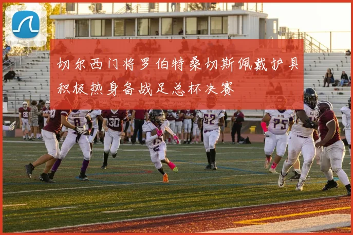 切尔西门将罗伯特桑切斯佩戴护具积极热身备战足总杯决赛