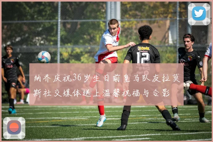 纳乔庆祝36岁生日前皇马队友拉莫斯社交媒体送上温馨祝福与合影