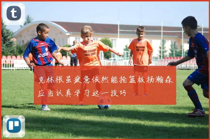克林根虽疲惫依然能抢篮板杨瀚森应当认真学习这一技巧