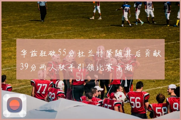 华兹狂砍55分杜兰特紧随其后贡献39分两人联手引领比赛高潮