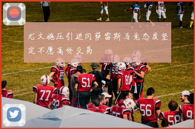尤文施压引进冈萨雷斯马竞态度坚定不愿高价交易