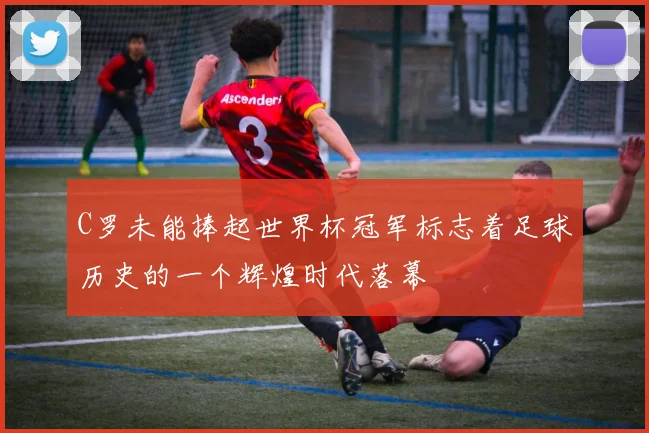 C罗未能捧起世界杯冠军标志着足球历史的一个辉煌时代落幕