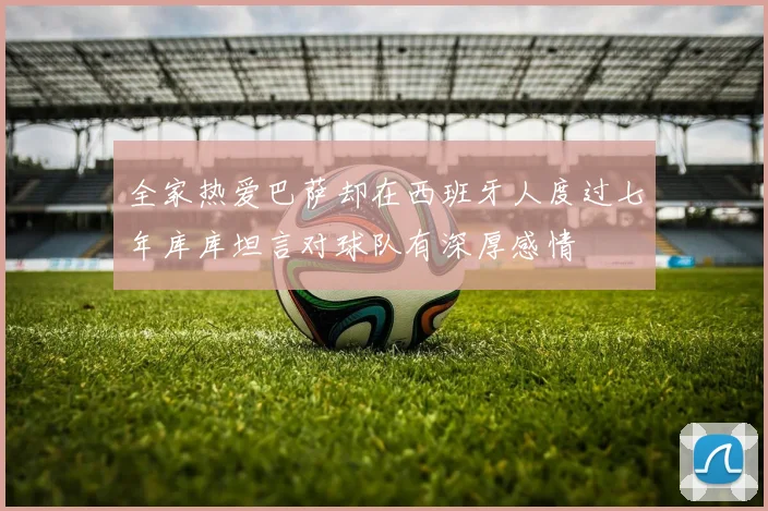全家热爱巴萨却在西班牙人度过七年库库坦言对球队有深厚感情