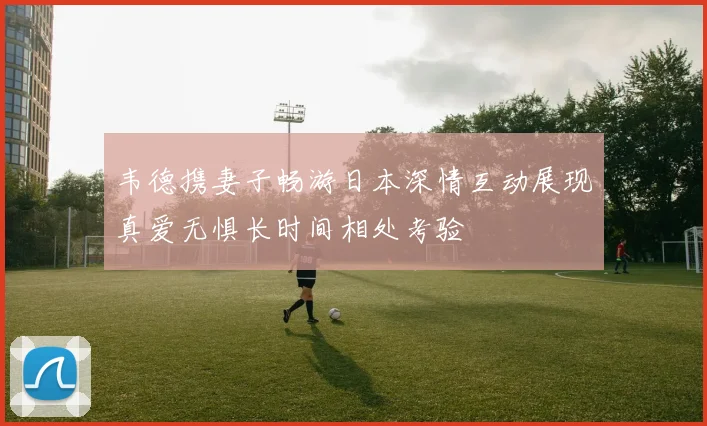 韦德携妻子畅游日本深情互动展现真爱无惧长时间相处考验
