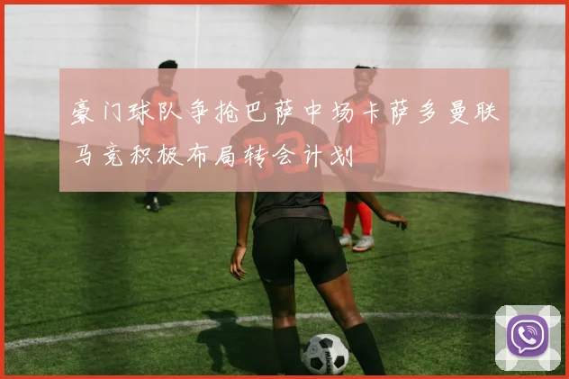 豪门球队争抢巴萨中场卡萨多曼联马竞积极布局转会计划