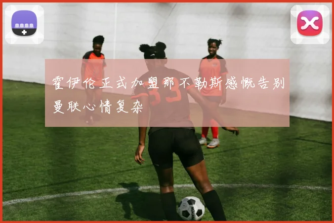 霍伊伦正式加盟那不勒斯感慨告别曼联心情复杂