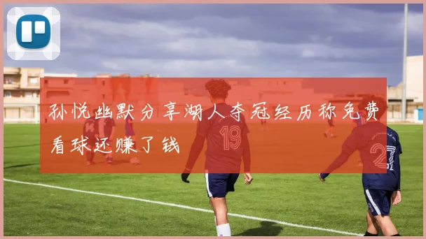 孙悦幽默分享湖人夺冠经历称免费看球还赚了钱
