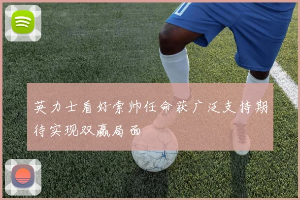 英力士看好索帅任命获广泛支持期待实现双赢局面