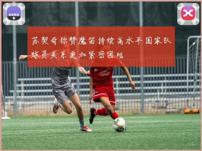苏契奇称赞魔笛持续高水平国家队球员关系更加紧密团结