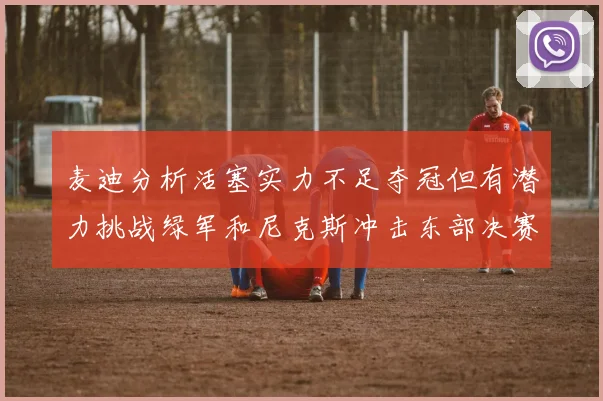 麦迪分析活塞实力不足夺冠但有潜力挑战绿军和尼克斯冲击东部决赛
