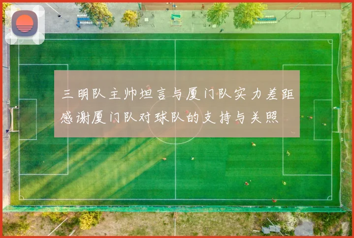 三明队主帅坦言与厦门队实力差距感谢厦门队对球队的支持与关照