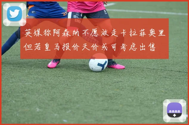 英媒称阿森纳不愿放走卡拉菲奥里但若皇马报价天价或可考虑出售