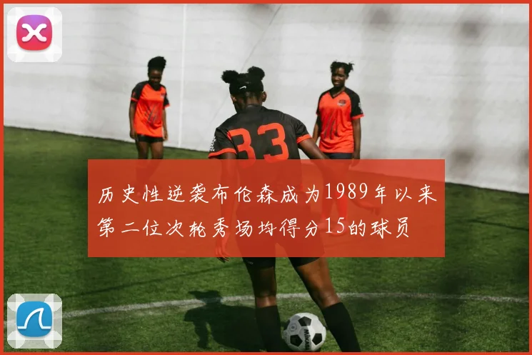 历史性逆袭布伦森成为1989年以来第二位次轮秀场均得分15的球员