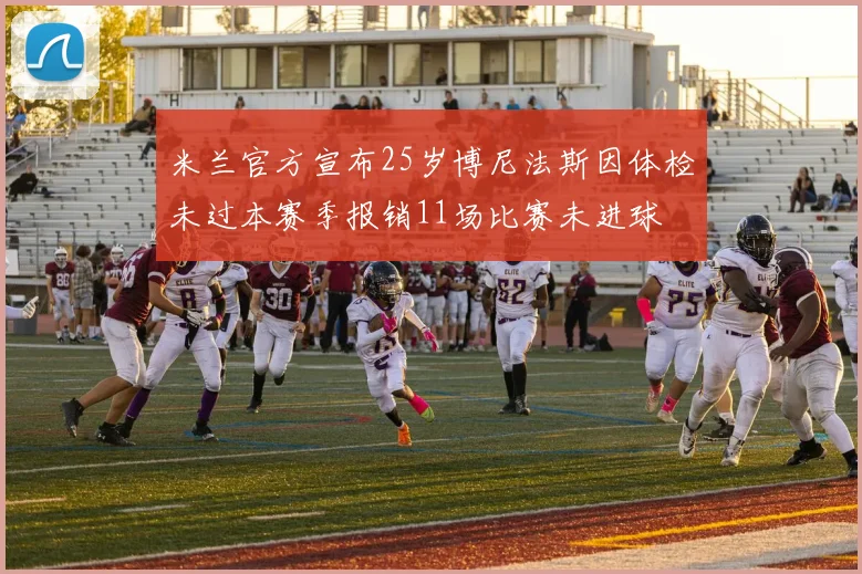 米兰官方宣布25岁博尼法斯因体检未过本赛季报销11场比赛未进球