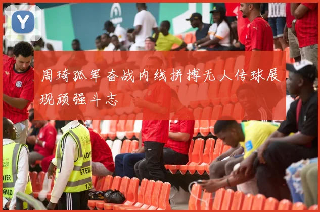 周琦孤军奋战内线拼搏无人传球展现顽强斗志