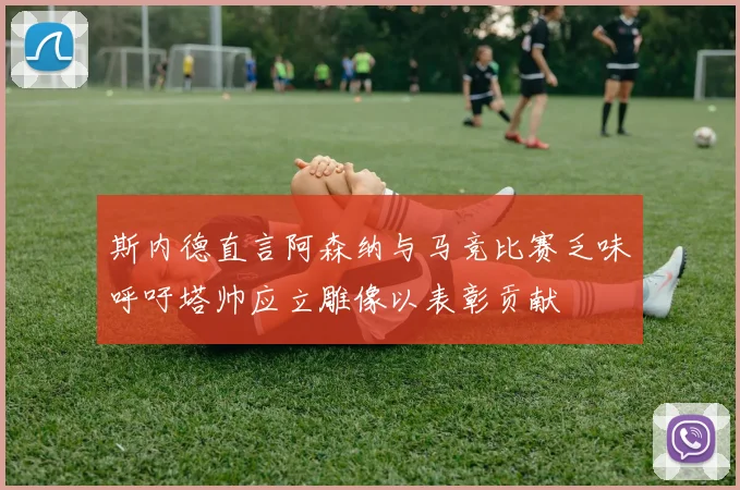 斯内德直言阿森纳与马竞比赛乏味呼吁塔帅应立雕像以表彰贡献