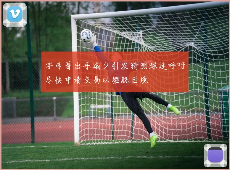 字母哥出手减少引发猜测球迷呼吁尽快申请交易以摆脱困境