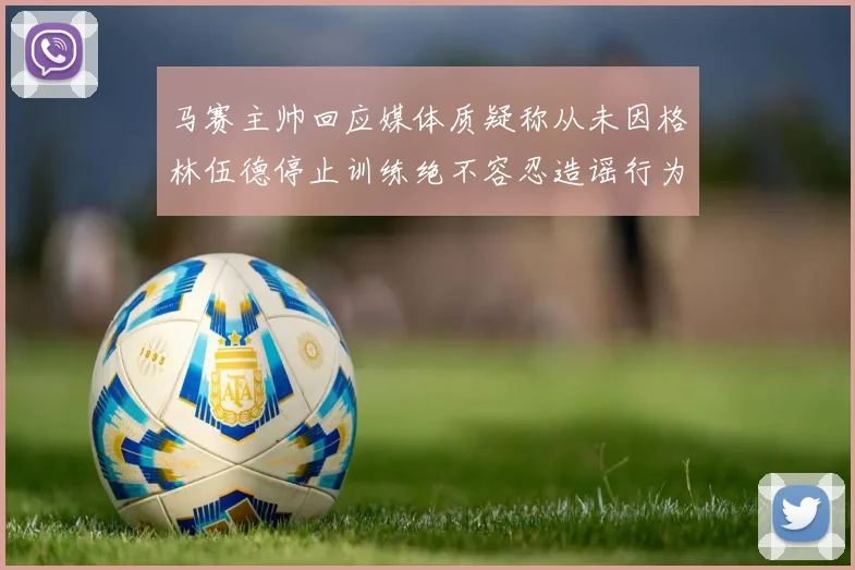 马赛主帅回应媒体质疑称从未因格林伍德停止训练绝不容忍造谣行为