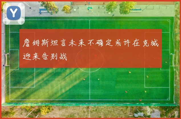 詹姆斯坦言未来不确定或许在克城迎来告别战